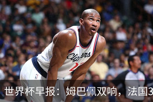 世界杯早报：姆巴佩双响，法国3-1塞内加尔